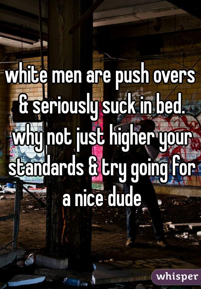 white men are push overs & seriously suck in bed. why not just higher your standards & try going for a nice dude
