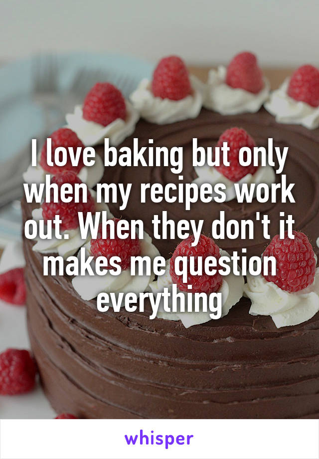 I love baking but only when my recipes work out. When they don't it makes me question everything