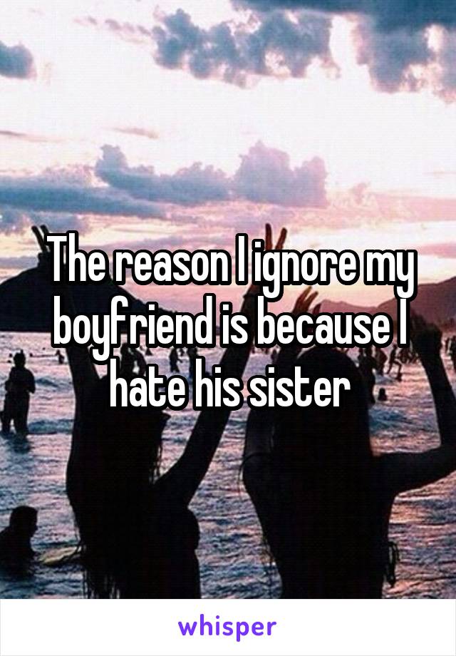 The reason I ignore my boyfriend is because I hate his sister