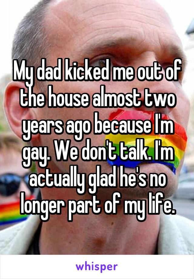 My dad kicked me out of the house almost two years ago because I'm gay. We don't talk. I'm actually glad he's no longer part of my life.