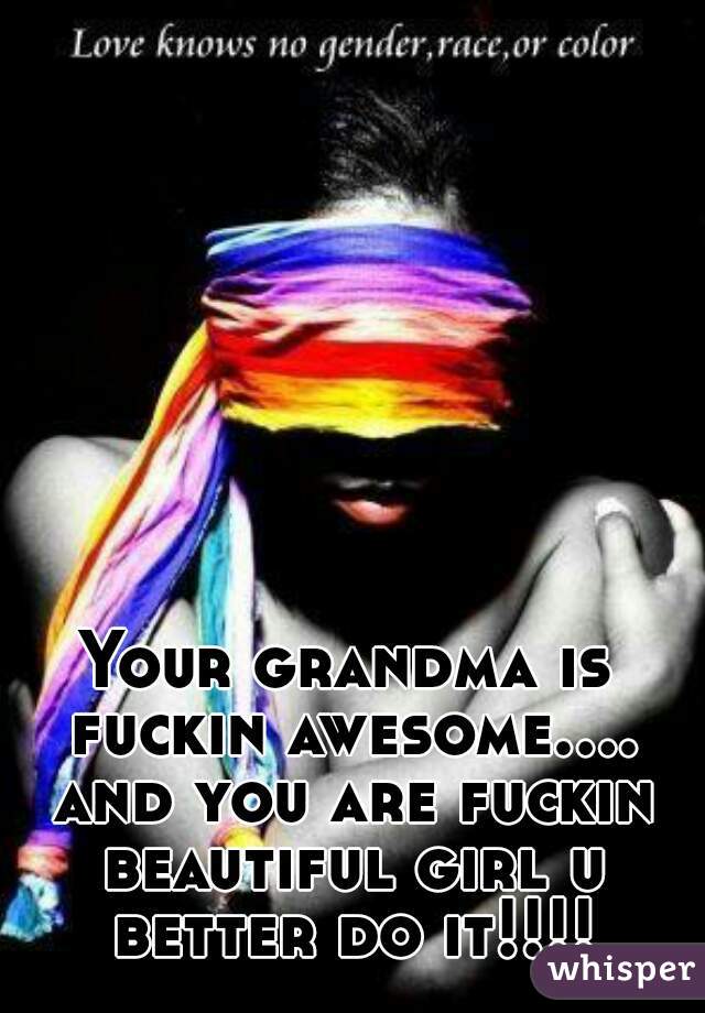 Your grandma is fuckin awesome.... and you are fuckin beautiful girl u better do it!!!!