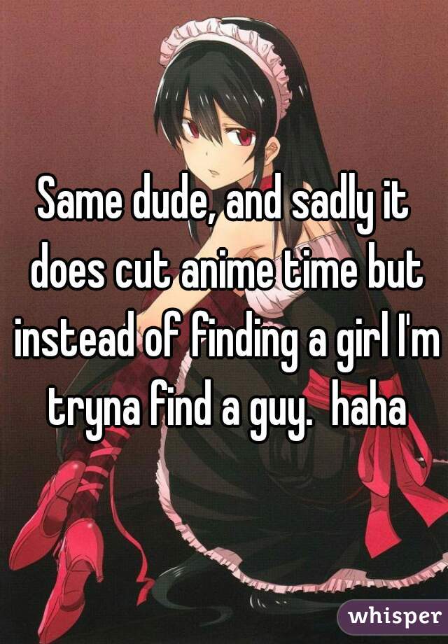 Same dude, and sadly it does cut anime time but instead of finding a girl I'm tryna find a guy.  haha