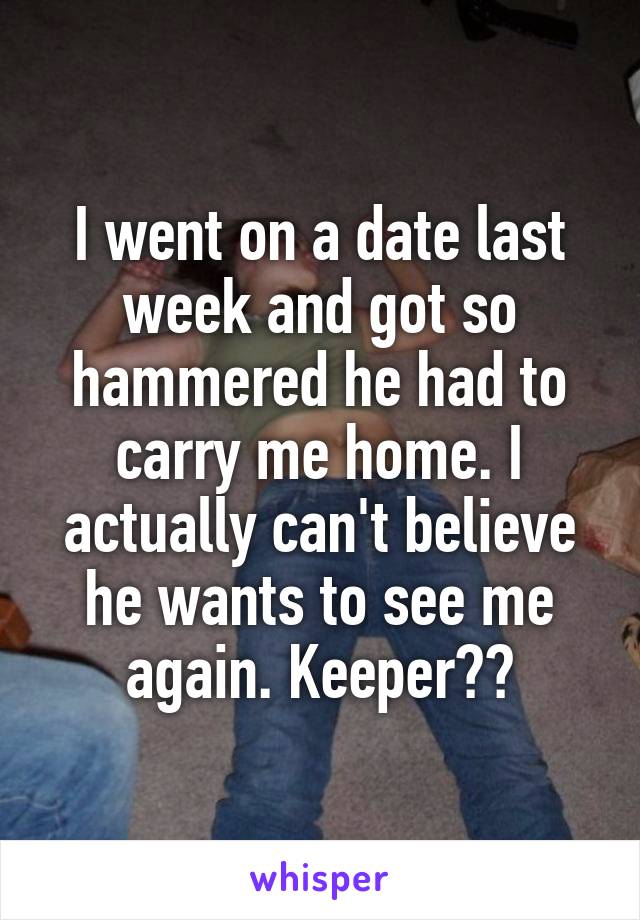 I went on a date last week and got so hammered he had to carry me home. I actually can't believe he wants to see me again. Keeper??
