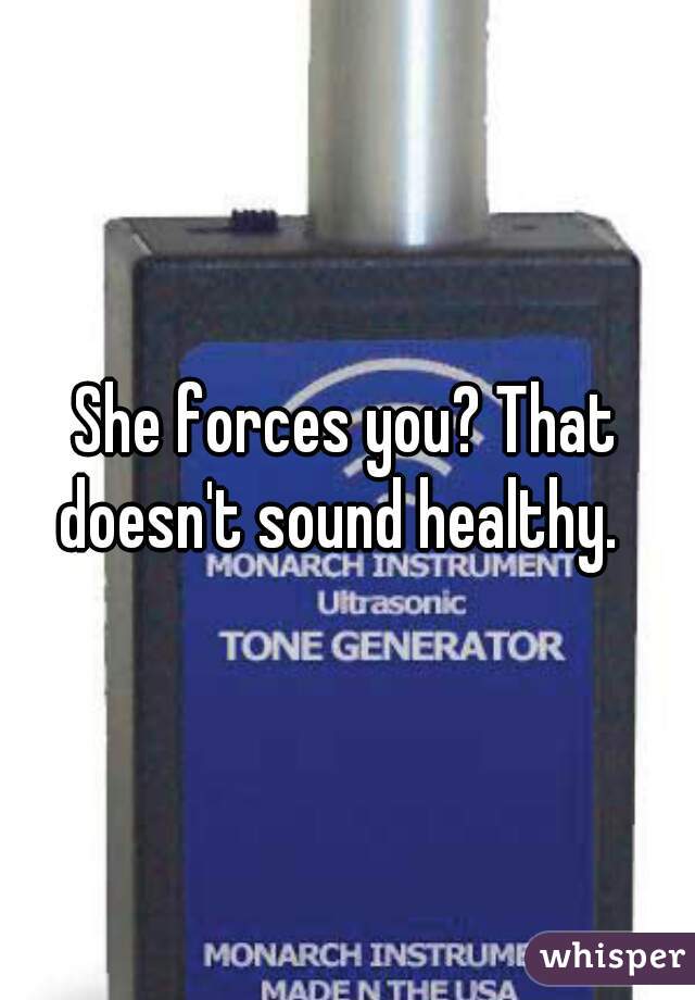 She forces you? That doesn't sound healthy.  