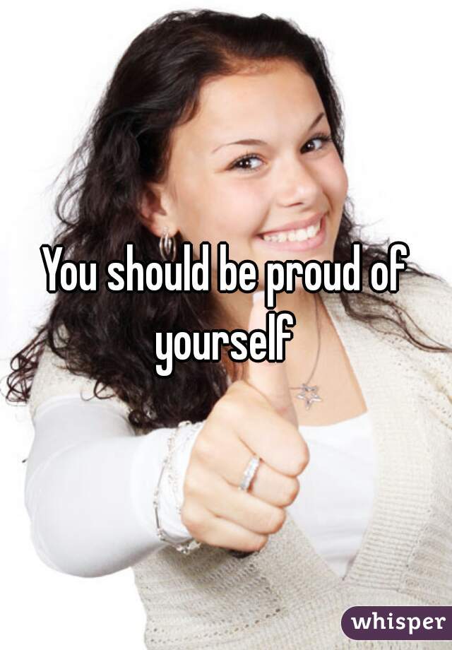 You should be proud of yourself 