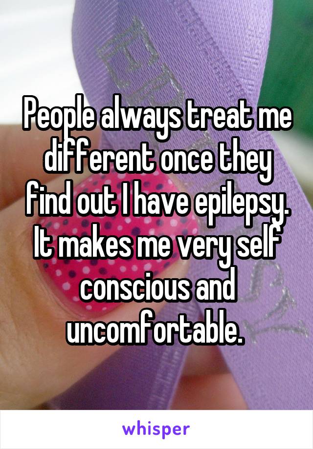 People always treat me different once they find out I have epilepsy. It makes me very self conscious and uncomfortable. 