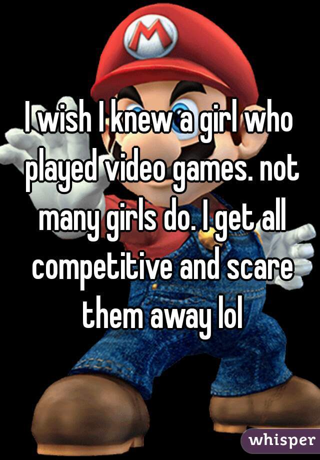 I wish I knew a girl who played video games. not many girls do. I get all competitive and scare them away lol