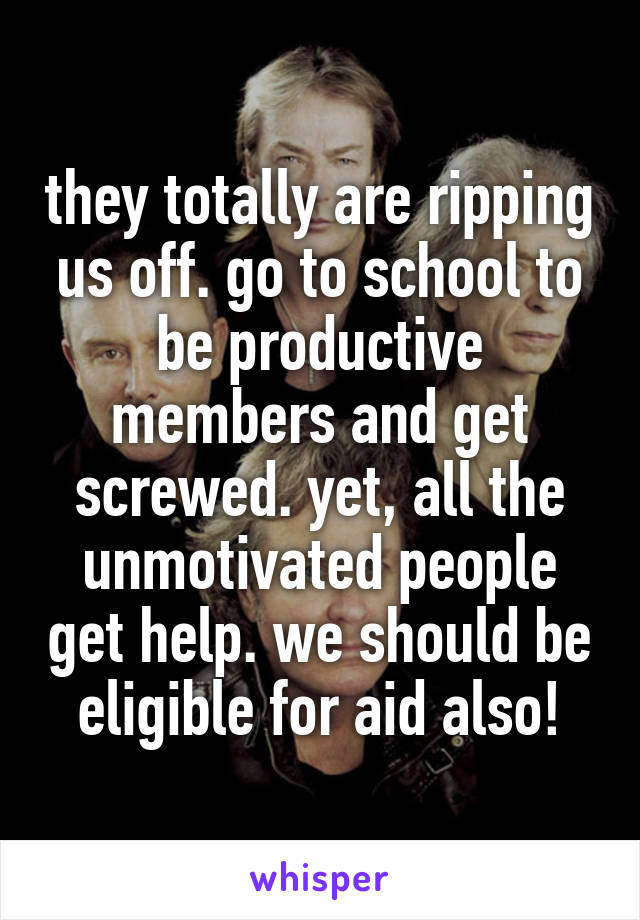 they totally are ripping us off. go to school to be productive members and get screwed. yet, all the unmotivated people get help. we should be eligible for aid also!