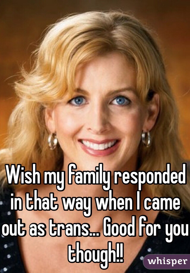 Wish my family responded in that way when I came out as trans... Good for you though!!