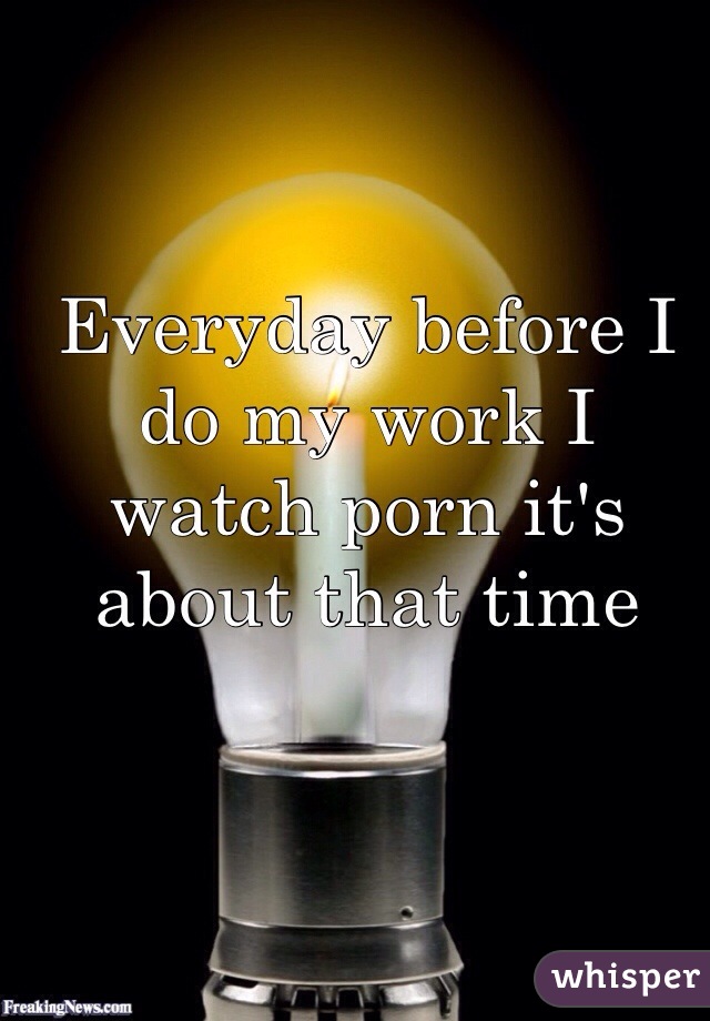 Everyday before I do my work I watch porn it's about that time 