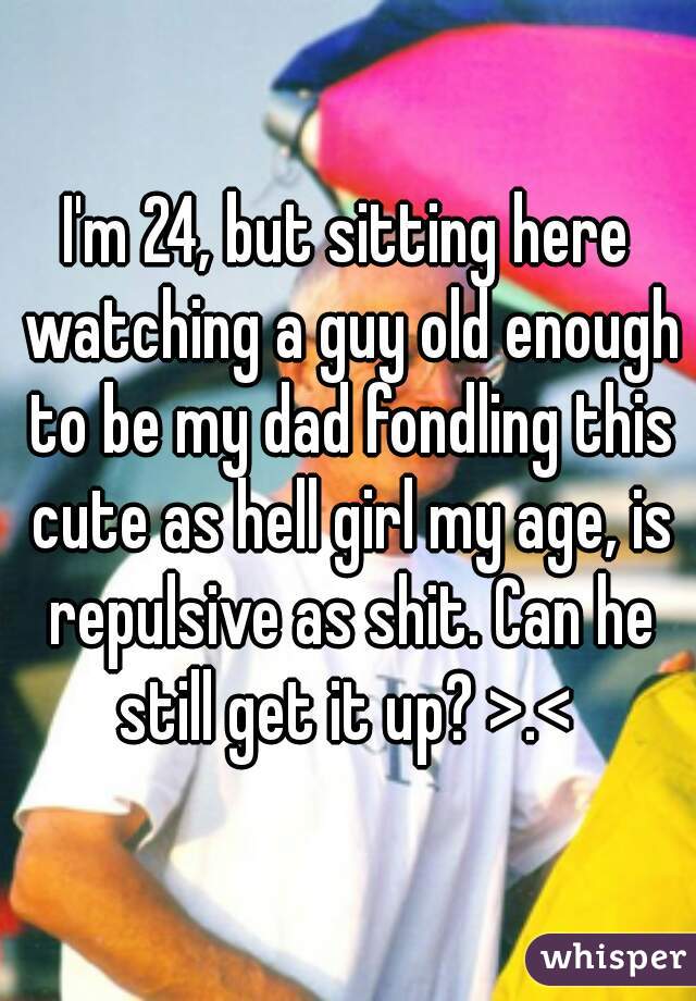 I'm 24, but sitting here watching a guy old enough to be my dad fondling this cute as hell girl my age, is repulsive as shit. Can he still get it up? >.< 