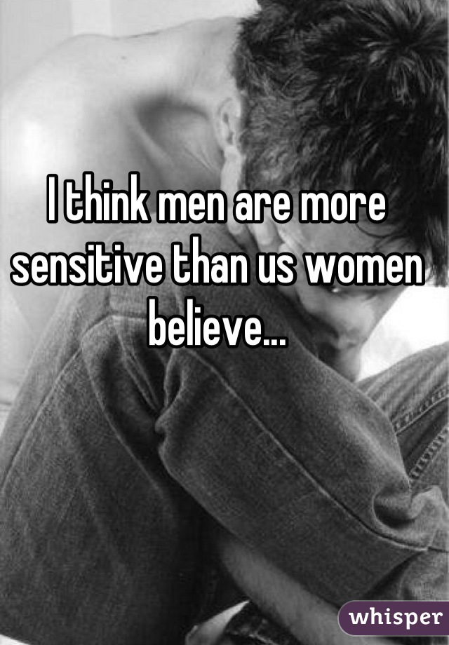 I think men are more sensitive than us women believe...