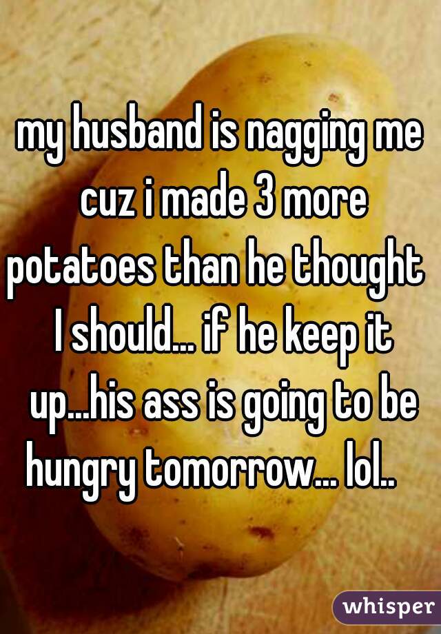 my husband is nagging me cuz i made 3 more potatoes than he thought   I should... if he keep it up...his ass is going to be hungry tomorrow... lol..   