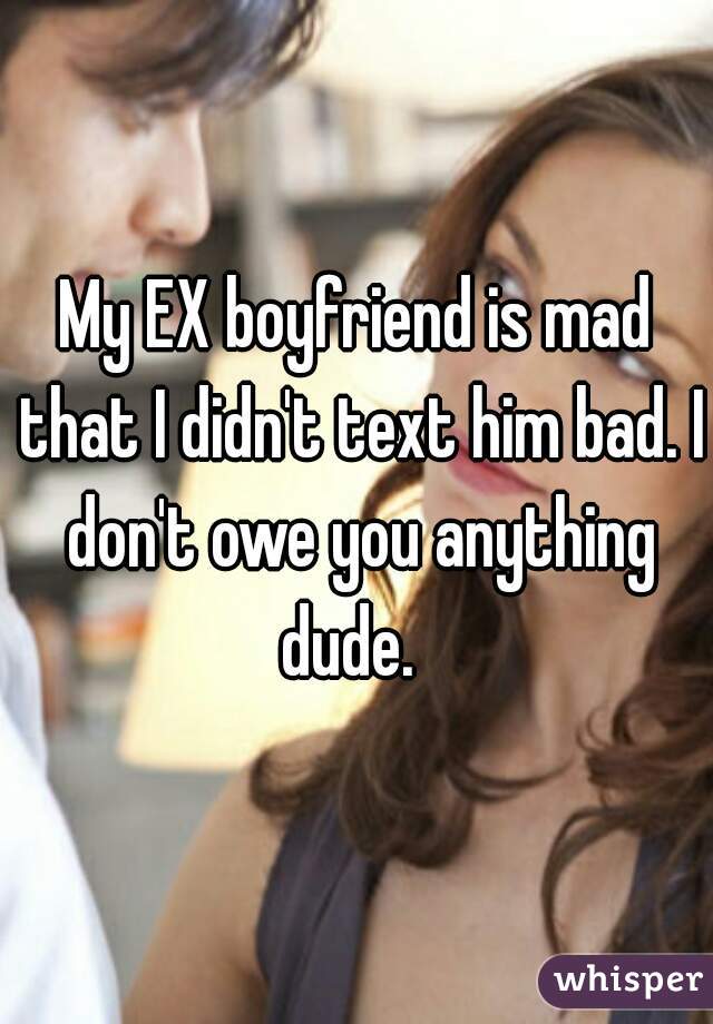 My EX boyfriend is mad that I didn't text him bad. I don't owe you anything dude.  
