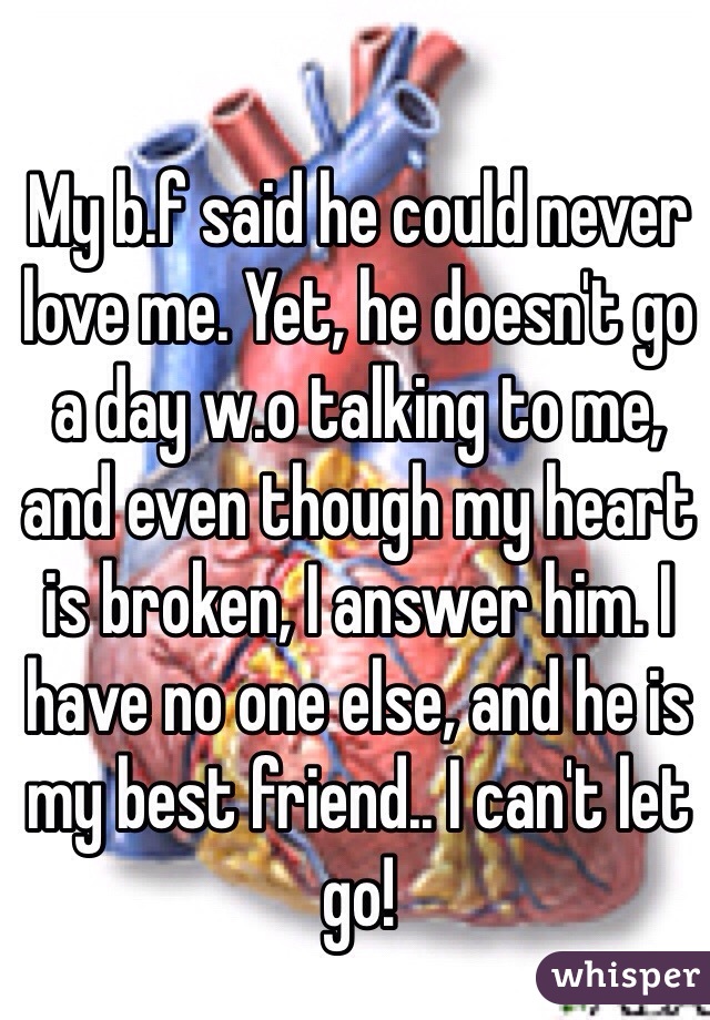 My b.f said he could never love me. Yet, he doesn't go a day w.o talking to me, and even though my heart is broken, I answer him. I have no one else, and he is my best friend.. I can't let go!