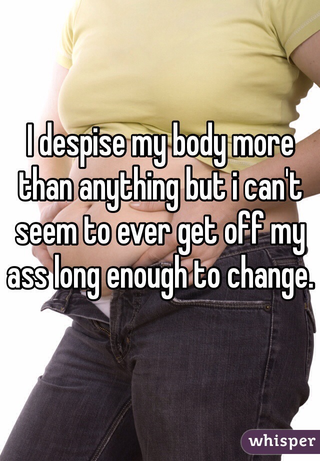 I despise my body more than anything but i can't seem to ever get off my ass long enough to change. 