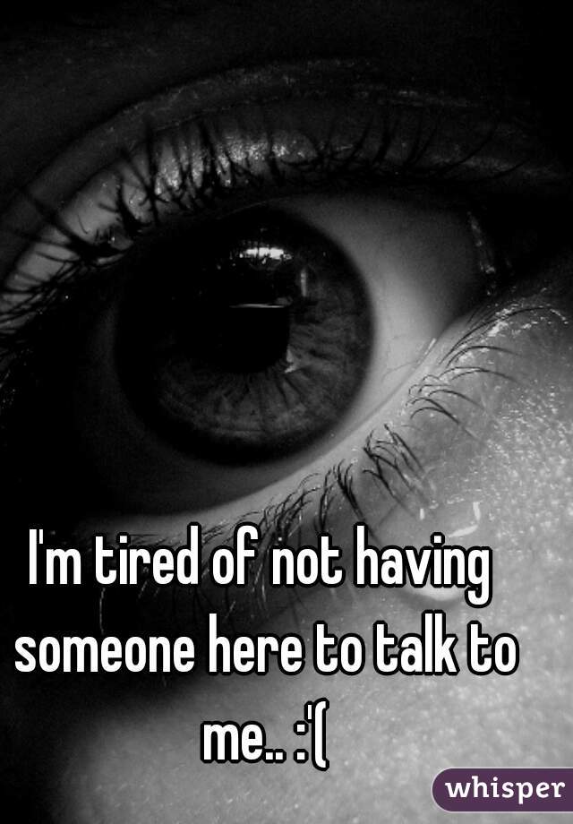 I'm tired of not having someone here to talk to me.. :'(