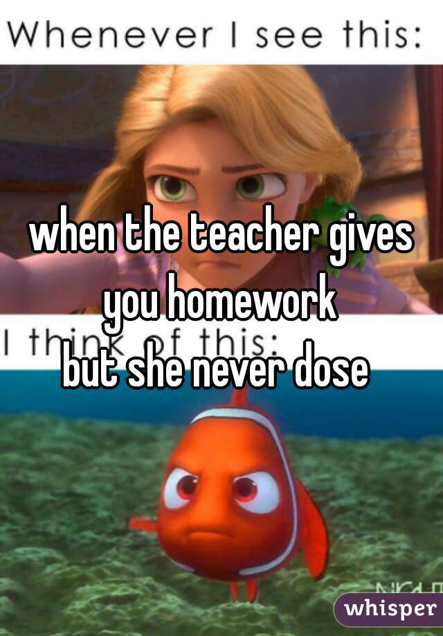 when the teacher gives you homework 
but she never dose 