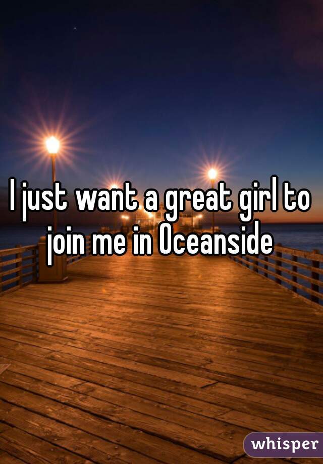 I just want a great girl to join me in Oceanside 