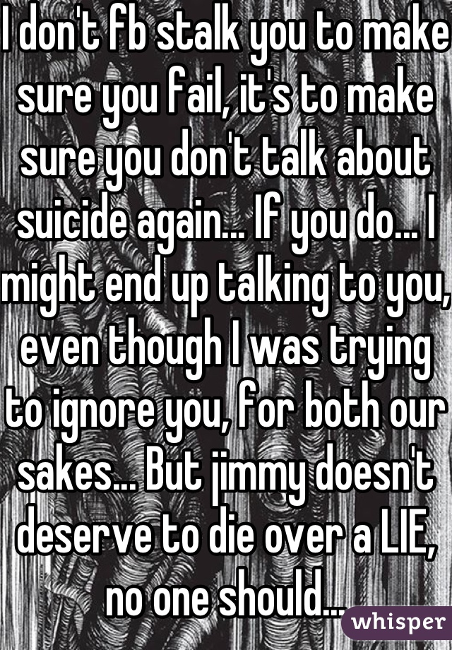 I don't fb stalk you to make sure you fail, it's to make sure you don't talk about suicide again... If you do... I might end up talking to you, even though I was trying to ignore you, for both our sakes... But jimmy doesn't deserve to die over a LIE, no one should...