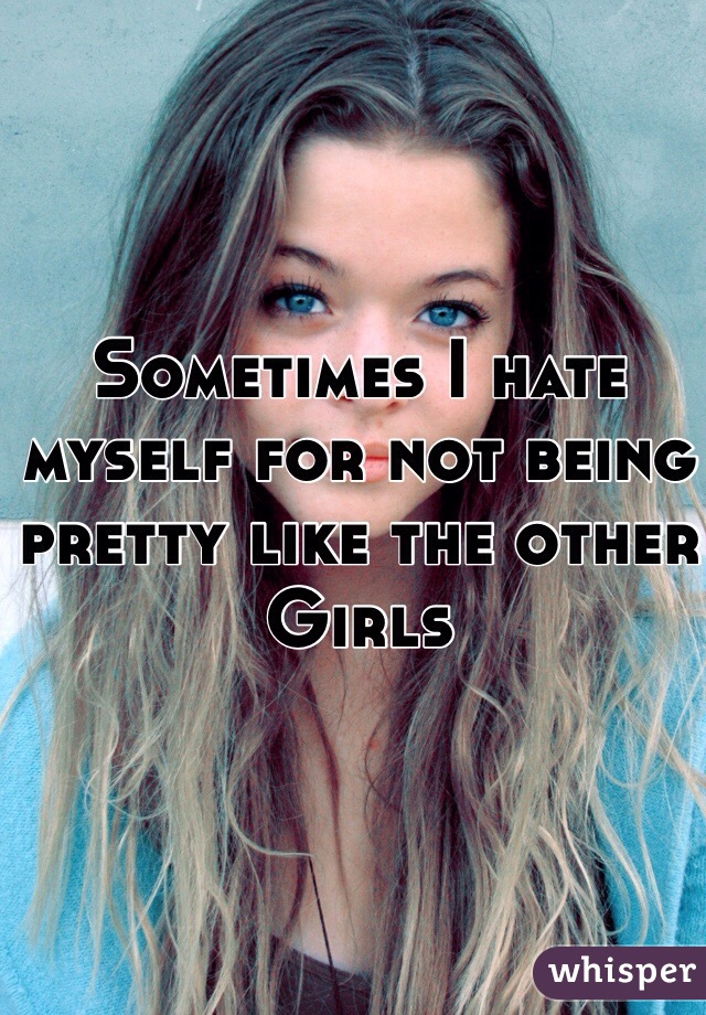 Sometimes I hate myself for not being pretty like the other
Girls