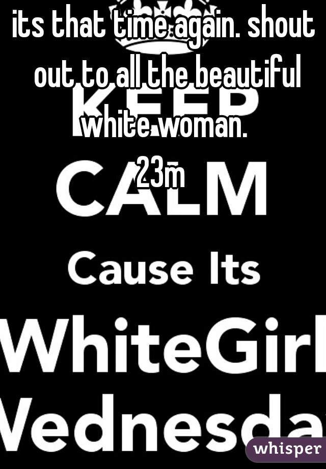 its that time again. shout out to all the beautiful white woman. 

23m 
