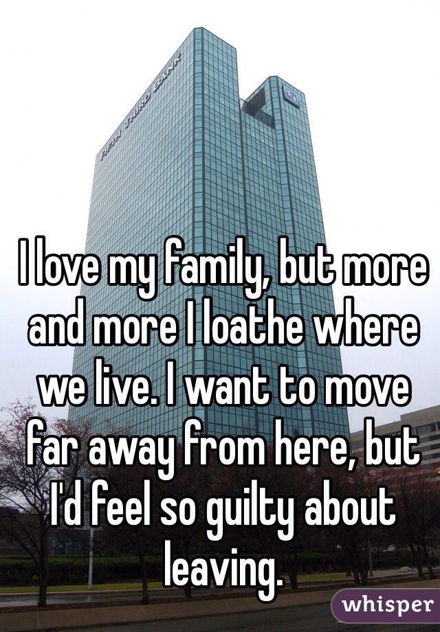 I love my family, but more and more I loathe where we live. I want to move far away from here, but I'd feel so guilty about leaving. 