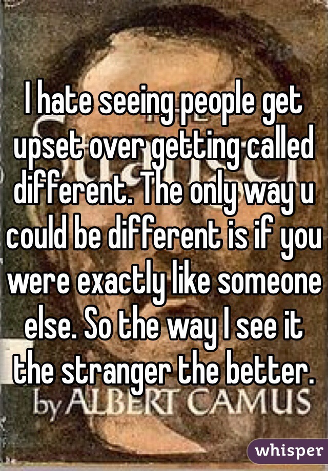 I hate seeing people get upset over getting called different. The only way u could be different is if you were exactly like someone else. So the way I see it the stranger the better. 
