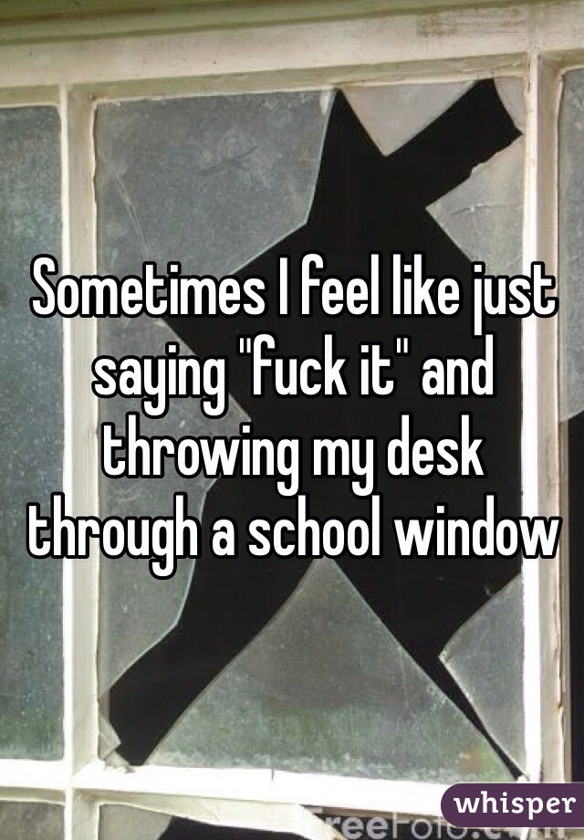 Sometimes I feel like just saying "fuck it" and throwing my desk through a school window