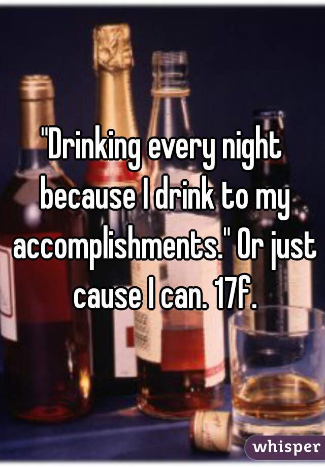 "Drinking every night because I drink to my accomplishments." Or just cause I can. 17f.