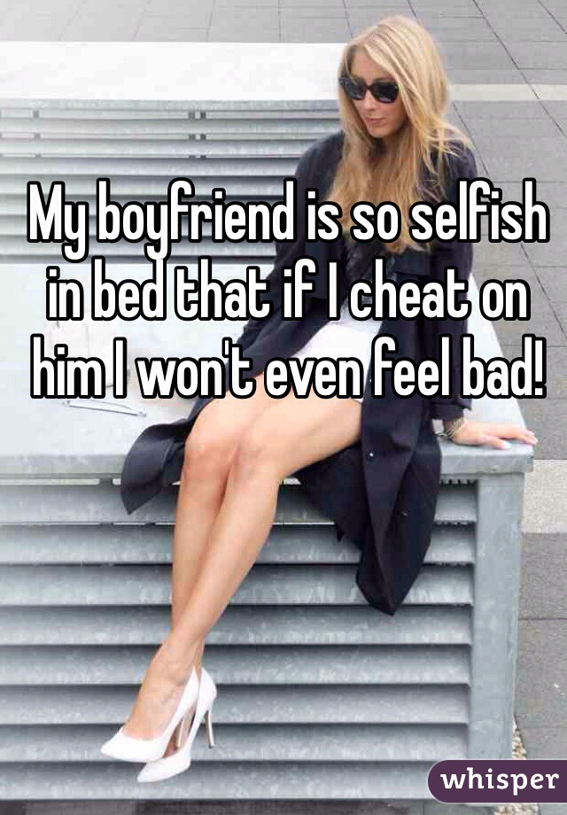 My boyfriend is so selfish in bed that if I cheat on him I won't even feel bad!