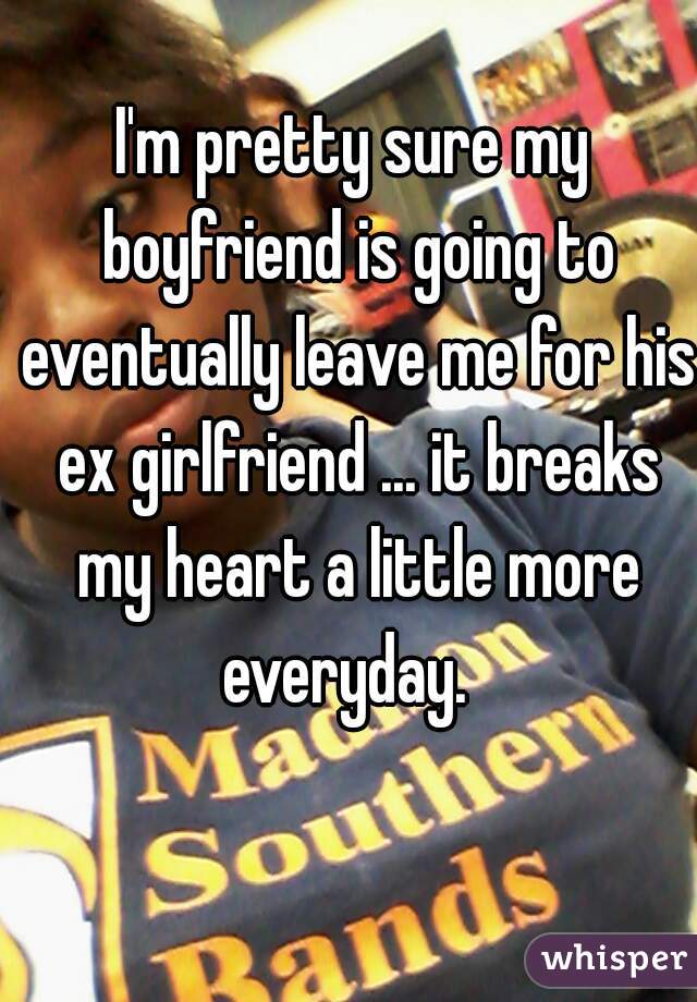 I'm pretty sure my boyfriend is going to eventually leave me for his ex girlfriend ... it breaks my heart a little more everyday.  