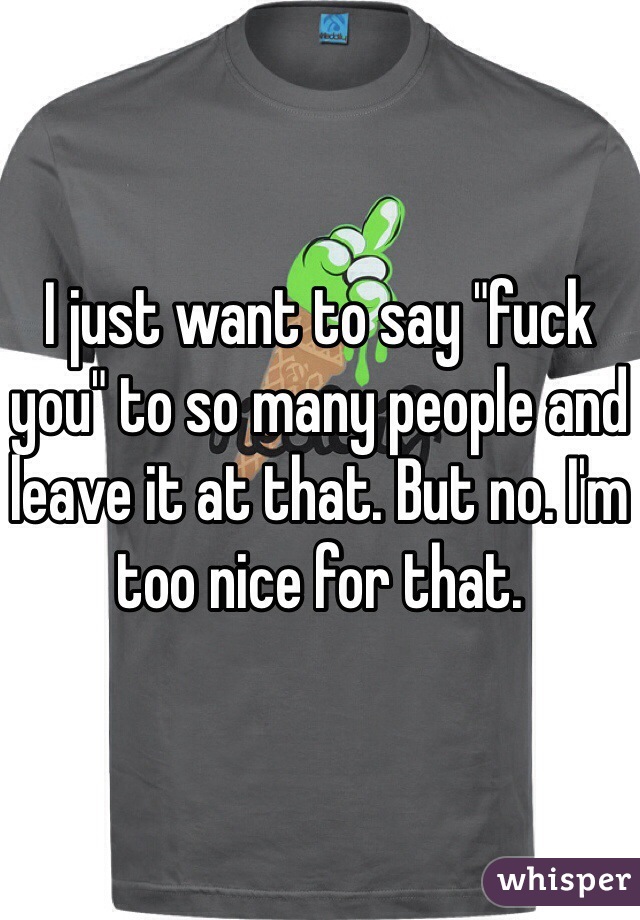 I just want to say "fuck you" to so many people and leave it at that. But no. I'm too nice for that. 