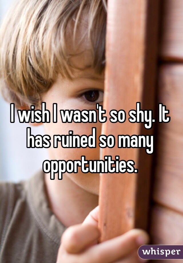 I wish I wasn't so shy. It has ruined so many opportunities. 