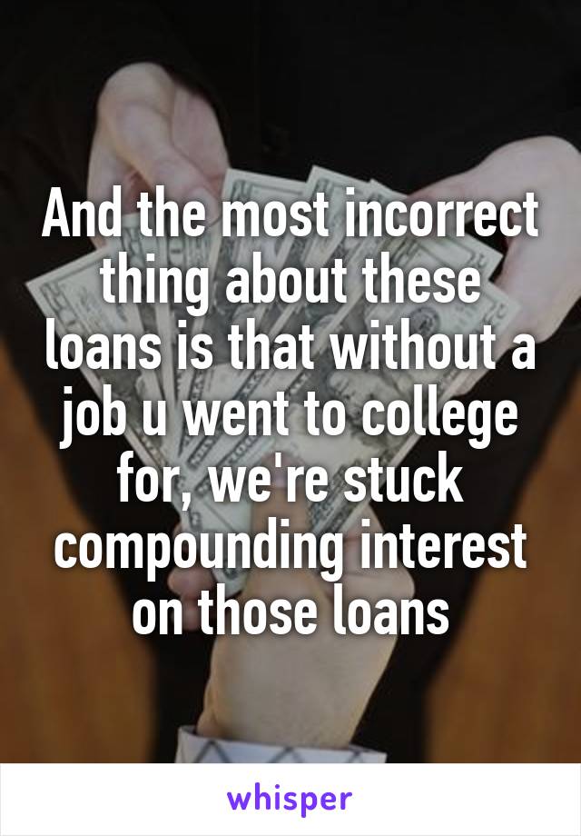 And the most incorrect thing about these loans is that without a job u went to college for, we're stuck compounding interest on those loans