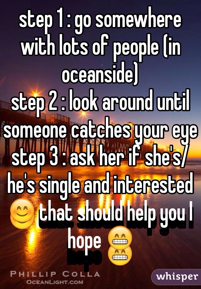 step 1 : go somewhere with lots of people (in oceanside)
step 2 : look around until someone catches your eye
step 3 : ask her if she's/he's single and interested 😊 that should help you I hope 😁 