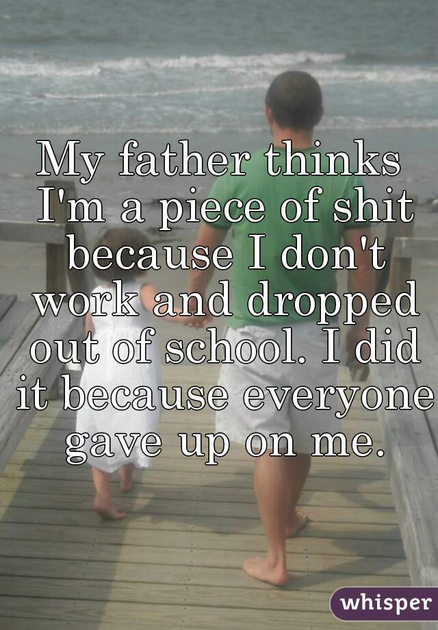My father thinks I'm a piece of shit because I don't work and dropped out of school. I did it because everyone gave up on me.