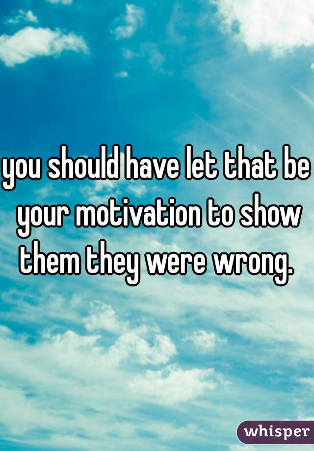 you should have let that be your motivation to show them they were wrong. 