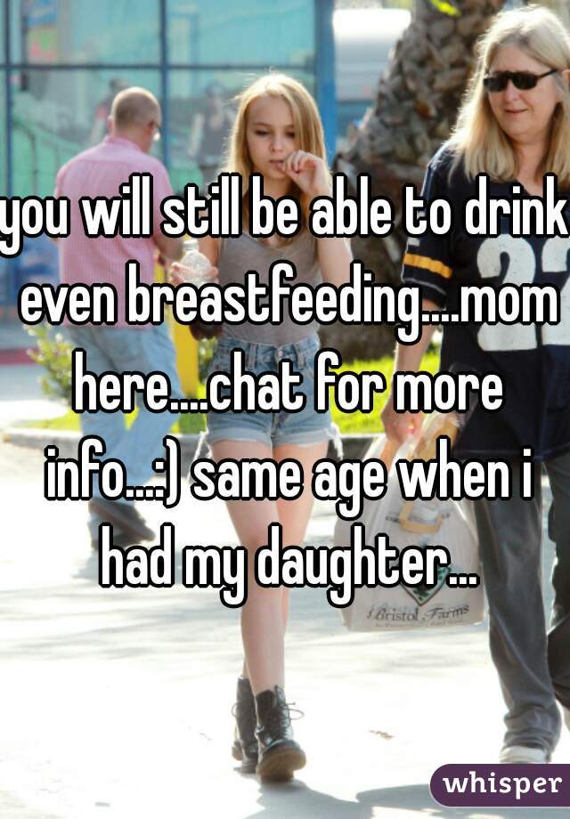 you will still be able to drink even breastfeeding....mom here....chat for more info...:) same age when i had my daughter...