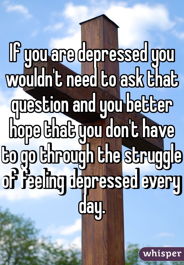 If you are depressed you wouldn't need to ask that question and you better hope that you don't have to go through the struggle of feeling depressed every day.