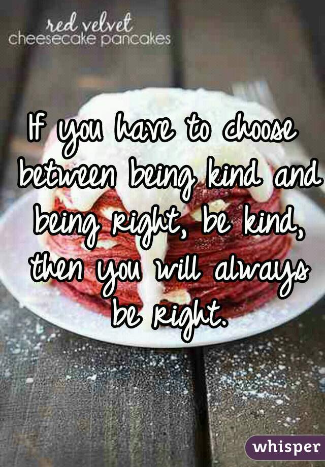 If you have to choose between being kind and being right, be kind, then you will always be right.