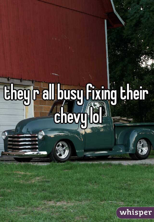 they r all busy fixing their chevy lol