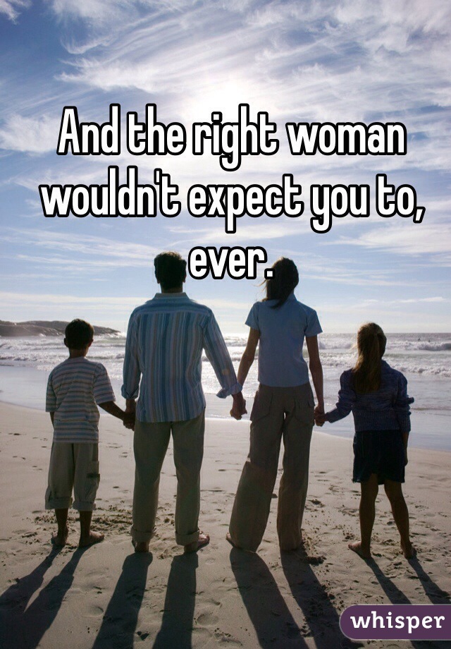 And the right woman wouldn't expect you to, ever.