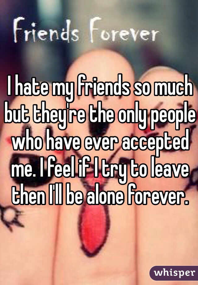 I hate my friends so much but they're the only people who have ever accepted me. I feel if I try to leave then I'll be alone forever. 