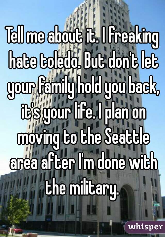 Tell me about it. I freaking hate toledo. But don't let your family hold you back, it's your life. I plan on moving to the Seattle area after I'm done with the military. 