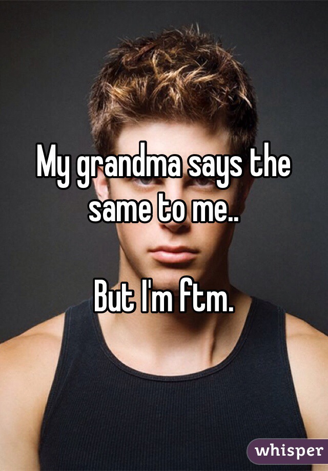 My grandma says the same to me..

But I'm ftm.