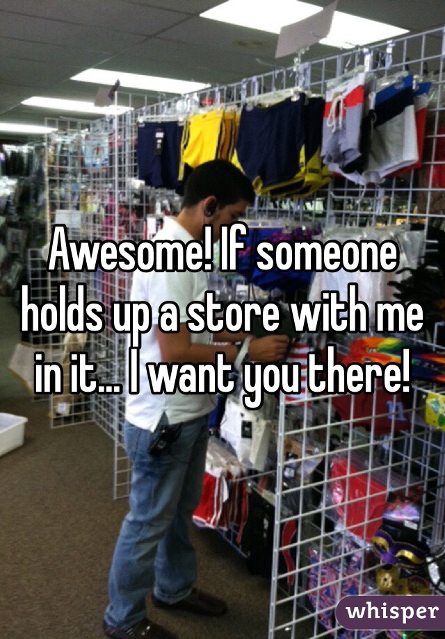 Awesome! If someone holds up a store with me in it... I want you there!