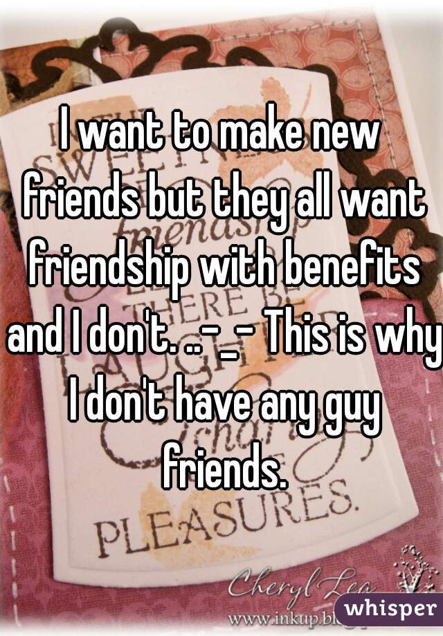 I want to make new friends but they all want friendship with benefits and I don't. ..-_- This is why I don't have any guy friends.