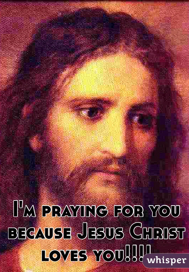 I'm praying for you because Jesus Christ loves you!!!!