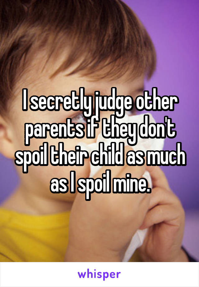 I secretly judge other parents if they don't spoil their child as much as I spoil mine.